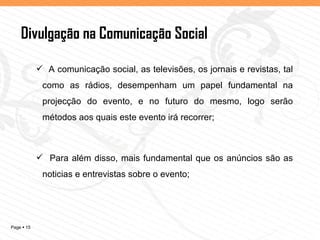 Divulgação na Comunicação Social A comunicação social, as televisões, os jornais e revistas, tal como as rádios, desempenham um papel fundamental na projecção do evento, e no futuro do mesmo, logo serão métodos aos quais este evento irá recorrer; Para além disso, mais fundamental que os anúncios são as noticias e entrevistas sobre o evento; Por Ti Eu Vou... 