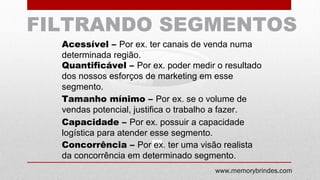 GRUPO3
GRUPO2
GRUPO1
FILTRANDO SEGMENTOS
Acessível – Por ex. ter canais de venda numa
determinada região.
Quantificável – Por ex. poder medir o resultado
dos nossos esforços de marketing em esse
segmento.
Tamanho mínimo – Por ex. se o volume de
vendas potencial, justifica o trabalho a fazer.
Capacidade – Por ex. possuir a capacidade
logística para atender esse segmento.
Concorrência – Por ex. ter uma visão realista
da concorrência em determinado segmento.
www.memorybrindes.com
 