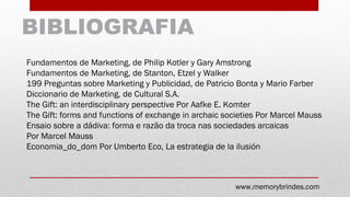 BIBLIOGRAFIA
Fundamentos de Marketing, de Philip Kotler y Gary Amstrong
Fundamentos de Marketing, de Stanton, Etzel y Walker
199 Preguntas sobre Marketing y Publicidad, de Patricio Bonta y Mario Farber
Diccionario de Marketing, de Cultural S.A.
The Gift: an interdisciplinary perspective Por Aafke E. Komter
The Gift: forms and functions of exchange in archaic societies Por Marcel Mauss
Ensaio sobre a dádiva: forma e razão da troca nas sociedades arcaicas
Por Marcel Mauss
Economia_do_dom Por Umberto Eco, La estrategia de la ilusión
www.memorybrindes.com
 