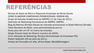 REFERÊNCIAS
Serviço de Apoio às Micro e Pequenas Empresas de Minas Gerais
COMO ELABORAR CAMPANHAS PROMOCIONAIS. SEBRAE-MG.
Grupo de Estudos Acadêmicos da AMPRO (11 de maio de 2011).
Definição de Marketing Promocional da AMPRO. AMPRO.
Blog da Memory Brindes Estudo do mercado promocional no Brasil Memory Brindes
Fábio Bandeira de Mello, www.administradores.com.br
Dicas para dar um UP na marca da empresa.
Sérgio Ricardo Goés de Oliveira (outubro de 2004).
Cinco Décadas de Marketing. Revista Administração de Empresas FGV.
Robert Galbraith (05 de julho de 2011).
Verbas de Promoção em alta, afirma Ibope. Meio&Mensagem.
www.memorybrindes.com
 