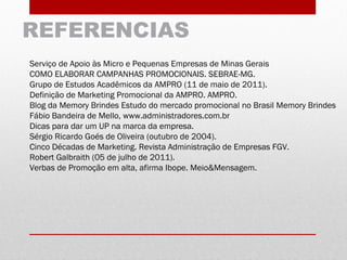 REFERENCIAS
Serviço de Apoio às Micro e Pequenas Empresas de Minas Gerais
COMO ELABORAR CAMPANHAS PROMOCIONAIS. SEBRAE-MG.
Grupo de Estudos Acadêmicos da AMPRO (11 de maio de 2011).
Definição de Marketing Promocional da AMPRO. AMPRO.
Blog da Memory Brindes Estudo do mercado promocional no Brasil Memory Brindes
Fábio Bandeira de Mello, www.administradores.com.br
Dicas para dar um UP na marca da empresa.
Sérgio Ricardo Goés de Oliveira (outubro de 2004).
Cinco Décadas de Marketing. Revista Administração de Empresas FGV.
Robert Galbraith (05 de julho de 2011).
Verbas de Promoção em alta, afirma Ibope. Meio&Mensagem.
 
