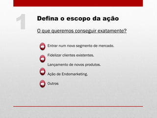 Defina o escopo da ação
O que queremos conseguir exatamente?
Entrar num novo segmento de mercado.
Fidelizar clientes existentes.
Lançamento de novos produtos.
Ação de Endomarketing.
Outros
1
 