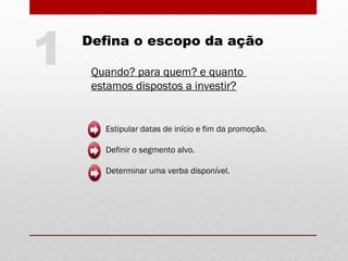 Quando? para quem? e quanto
estamos dispostos a investir?
Estipular datas de início e fim da promoção.
Definir o segmento alvo.
Determinar uma verba disponível.
1 Defina o escopo da ação
 