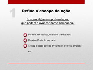 Existem algumas oportunidades
que podem alavancar nossa campanha?
Uma data específica, exemplo: dia dos pais.
Uma tendência de mercado.
Acesso a nosso público-alvo através de outra empresa.
etc
1 Defina o escopo da ação
 