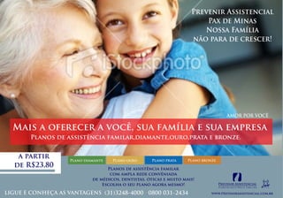 Prevenir Assistencial
                                                                     Pax de Minas
                                                                    Nossa Família
                                                                 não para de crescer!




                                     AMOR POR VOCÊ

                                                                               AMOR POR VOCÊ

Mais a oferecer a você, sua família e sua empresa
    Planos de assistência familar,diamante,ouro,prata e bronze.


 a partir      Plano diamante   Plano ouro       Plano prata    Plano bronze
de R$23,80                    Planos de assistência familar
                               com ampla rede convêniada
                        de médicos, dentistas, óticas e muito mais!
                            Escolha o seu plano agora mesmo!
 
