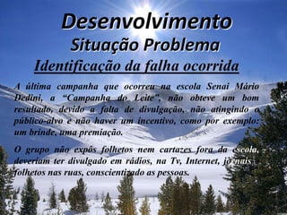 Desenvolvimento Situação Problema Identificação da falha ocorridaA última campanha que ocorreu na escola Senai Mário Dedini, a “Campanha do Leite”, não obteve um bom resultado, devido a falta de divulgação, não atingindo o público-alvo e não haver um incentivo, como por exemplo: um brinde, uma premiação. O grupo não expôs folhetos nem cartazes fora da escola, deveriam ter divulgado em rádios, na Tv, Internet, jornais e folhetos nas ruas, conscientizado as pessoas.