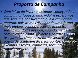 Proposta de CampanhaCom inicio do inverno, estamos começando a campanha, “aqueça uma vida” e esperamos que seja  melhor sucedida que a campanha anterior, pois iremos divulgar de uma forma mais efetiva, usando frases de impacto, sensibilizando as pessoas, usando meios de comunicação como: (folhetos, cartazes, radio, tv e jornais.) Uma outraforma seria, colocar postos de coleta em diversospontos, como por exemplo, escolas, empresas, terminais rodoviários, etc.