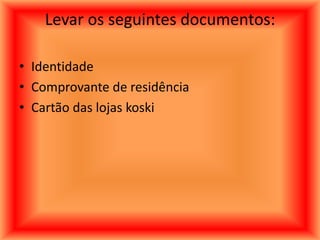 Levar os seguintes documentos:

• Identidade
• Comprovante de residência
• Cartão das lojas koski
 