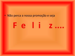 • Não perca a nossa promoção e seja


     F e l i z ....
 