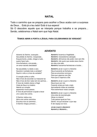 NATAL
Todo o caminho que se prepara para acolher a Deus acaba com a surpresa
de Deus… Está já a teu lado! Está à tua espera!
Só O descobre aquele que se interpela porque trabalha e se prepara…
Senão, celebramos o Natal sem que haja Natal.
VAMOS ABRIR A PORTA A JESUS, PARA CELEBRARMOS DE VERDADE!
ADVENTO
Advento do Senhor, avançado…
Sacudidela do Senhor, inesperada…
Esquecimento, prisão, chegar a tudo,
querer fazer tudo…
Uma fechadura, uma janela…
um amor secreto desvelado!
Na sacudidela, tu deste a cara.
Quando é verdade toda a verdade?
Qual é o sítio e a hora da verdade?
O coração sofreu e sofre.
Não é hora de esconder ou mascarar-se.
Não é hora de tirar nada nem de sairmos…
É hora de mistério denso e frágil.
Visita de Deus no mistério
falando ao coração
esperando novos passos.
É hora de permanecer e ajudar a levar
uns o peso dos outros.
O Senhor visitou-nos.
Abriu-nos outros caminhos.
Encurtou-nos os caminhos…
O Senhor chegou primeiro…
ADVENTO: tocamos a fragilidade…
ADVENTO: necessitamos salvação.
ADVENTO: afirmamos não poder viver sem Ele
ADVENTO: não quero que acabe essa chama
de vida e de calor.
ADVENTO: buscamos fechaduras e óculos…
ADVENTO: já sei o que é o Advento:
Deus buscando as fechaduras
Para se encontrar connosco,
Para que vejamos com Ele,
Para que O vejamos a Ele.
ADVENTO: já sei o que é o Advento:
Deus louco por nós
Fazendo sinais por todo o lado
Aproveitando todas as ocasiões
Para estremecer nosso coração.
ADVENTO: já sei o que é o Advento:
Uma obra de reconstrução.
Obras no interior!
Tudo parece igual por fora…
Dentro, há que esvaziar o que vejo
E dar espaço ao novo.
JÁ SEI O QUE É O ADVENTO!
ADVENTO, É ADVENTO…
 