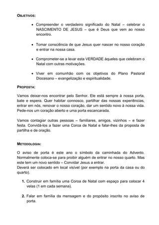 OBJETIVOS:
 Compreender o verdadeiro significado do Natal – celebrar o
NASCIMENTO DE JESUS – que é Deus que vem ao nosso
encontro.
 Tomar consciência de que Jesus quer nascer no nosso coração
e entrar na nossa casa.
 Comprometer-se a levar esta VERDADE àqueles que celebram o
Natal com outras motivações.
 Viver em comunhão com os objetivos do Plano Pastoral
Diocesano – evangelização e espiritualidade.
PROPOSTA:
Vamos deixar-nos encontrar pelo Senhor. Ele está sempre à nossa porta,
bate e espera. Quer habitar connosco, partilhar das nossas experiências,
entrar em nós, renovar o nosso coração, dar um sentido novo à nossa vida.
Pede-nos um coração aberto e uma porta escancarada.
Vamos contagiar outras pessoas – familiares, amigos, vizinhos – e fazer
festa. Convidá-los a fazer uma Coroa de Natal e falar-lhes da proposta de
partilha e de oração.
METODOLOGIA:
O aviso de porta é este ano o símbolo da caminhada do Advento.
Normalmente coloca-se para proibir alguém de entrar no nosso quarto. Mas
este tem um novo sentido – Convidar Jesus a entrar.
Deverá ser colocado em local visível (por exemplo na porta da casa ou do
quarto).
1. Construir em família uma Coroa de Natal com espaço para colocar 4
velas (1 em cada semana).
2. Falar em família da mensagem e do propósito inscrito no aviso de
porta.
 