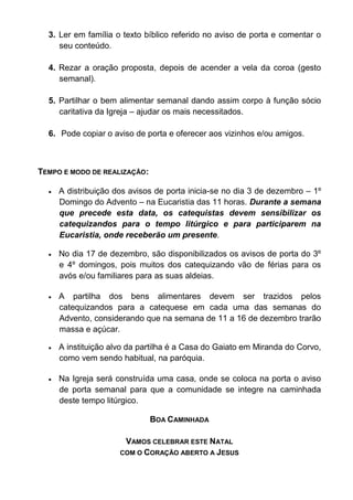 3. Ler em família o texto bíblico referido no aviso de porta e comentar o
seu conteúdo.
4. Rezar a oração proposta, depois de acender a vela da coroa (gesto
semanal).
5. Partilhar o bem alimentar semanal dando assim corpo à função sócio
caritativa da Igreja – ajudar os mais necessitados.
6. Pode copiar o aviso de porta e oferecer aos vizinhos e/ou amigos.
TEMPO E MODO DE REALIZAÇÃO:
 A distribuição dos avisos de porta inicia-se no dia 3 de dezembro – 1º
Domingo do Advento – na Eucaristia das 11 horas. Durante a semana
que precede esta data, os catequistas devem sensibilizar os
catequizandos para o tempo litúrgico e para participarem na
Eucaristia, onde receberão um presente.
 No dia 17 de dezembro, são disponibilizados os avisos de porta do 3º
e 4º domingos, pois muitos dos catequizando vão de férias para os
avós e/ou familiares para as suas aldeias.
 A partilha dos bens alimentares devem ser trazidos pelos
catequizandos para a catequese em cada uma das semanas do
Advento, considerando que na semana de 11 a 16 de dezembro trarão
massa e açúcar.
 A instituição alvo da partilha é a Casa do Gaiato em Miranda do Corvo,
como vem sendo habitual, na paróquia.
 Na Igreja será construída uma casa, onde se coloca na porta o aviso
de porta semanal para que a comunidade se integre na caminhada
deste tempo litúrgico.
BOA CAMINHADA
VAMOS CELEBRAR ESTE NATAL
COM O CORAÇÃO ABERTO A JESUS
 