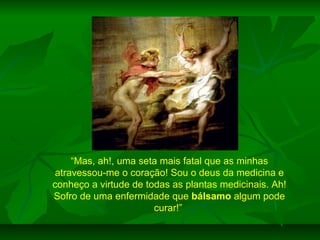 “Mas, ah!, uma seta mais fatal que as minhas
atravessou-me o coração! Sou o deus da medicina e
conheço a virtude de todas as plantas medicinais. Ah!
Sofro de uma enfermidade que bálsamo algum pode
curar!”

 