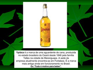 Ypióca é a marca de uma aguardente de cana, produzida
no estado brasileiro do Ceará desde 1846 pela família
Telles na cidade de Maranguape. A sede da
empresa atualmente encontra-se em Fortaleza. É a marca
mais antiga ainda em funcionamento no Brasil.
Ex:“Tudo é motivo para beber”

 