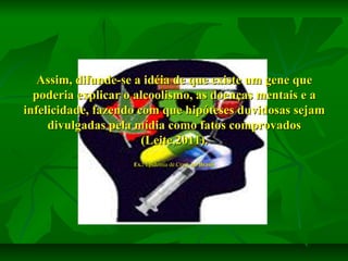 Assim, difunde-se a idéia de que existe um gene que
poderia explicar o alcoolismo, as doenças mentais e a
infelicidade, fazendo com que hipóteses duvidosas sejam
divulgadas pela mídia como fatos comprovados
(Leite,2011).
Ex.: Epidemia de Crack no Brasil.

 