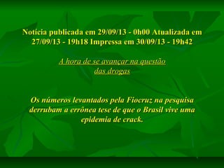 Notícia publicada em 29/09/13 - 0h00 Atualizada em
27/09/13 - 19h18 Impressa em 30/09/13 - 19h42
A hora de se avançar na questão
das drogas
Os números levantados pela Fiocruz na pesquisa
derrubam a errônea tese de que o Brasil vive uma
epidemia de crack.

 