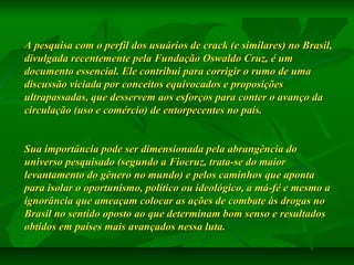A pesquisa com o perfil dos usuários de crack (e similares) no Brasil,
divulgada recentemente pela Fundação Oswaldo Cruz, é um
documento essencial. Ele contribui para corrigir o rumo de uma
discussão viciada por conceitos equivocados e proposições
ultrapassadas, que desservem aos esforços para conter o avanço da
circulação (uso e comércio) de entorpecentes no país.
Sua importância pode ser dimensionada pela abrangência do
universo pesquisado (segundo a Fiocruz, trata-se do maior
levantamento do gênero no mundo) e pelos caminhos que aponta
para isolar o oportunismo, político ou ideológico, a má-fé e mesmo a
ignorância que ameaçam colocar as ações de combate às drogas no
Brasil no sentido oposto ao que determinam bom senso e resultados
obtidos em países mais avançados nessa luta.

 