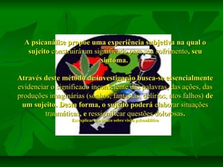 A psicanálise propõe uma experiência subjetiva na qual o
sujeito construirá um significado para seu sofrimento, seu
sintoma.
Através deste método de investigação busca-se essencialmente
evidenciar o significado inconsciente das palavras, das ações, das
produções imaginárias (sonhos, fantasias, delírios, atos falhos) de
um sujeito. Desta forma, o sujeito poderá elaborar situações
traumáticas, e ressignificar questões dolorosas.
Ex:explicar um pouco sobre visão psicanálitica

 