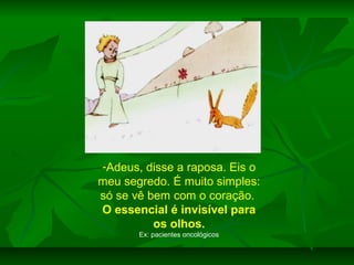 -Adeus, disse a raposa. Eis o
meu segredo. É muito simples:
só se vê bem com o coração.
O essencial é invisível para
os olhos.
Ex: pacientes oncológicos

 