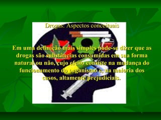 Drogas: Aspectos conceituais
Em uma definição mais simples pode-se dizer que as
drogas são substâncias consumidas em sua forma
natural ou não, cujo efeito consiste na mudança do
funcionamento do organismo e, na maioria dos
casos, altamente prejudiciais.

 