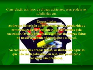 Com relação aos tipos de drogas existentes, estas podem ser
subdividas em:
Drogas Lícitas
As drogas lícitas são aquelas legalizadas, produzidas e
comercializadas livremente e que são aceitas pela
sociedade. Os dois principais exemplos de drogas lícitas
na nossa sociedade são o cigarro e o álcool.
Drogas Ilícitas
Ao contrário das drogas lícitas, as ilícitas são aquelas
que não são legalizadas, ou seja, sua produção e
consumo são proibidos.

 