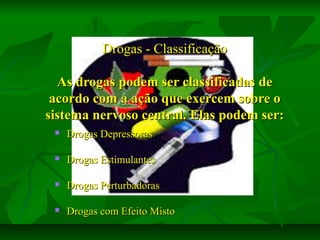 Drogas - Classificação
As drogas podem ser classificadas de
acordo com a ação que exercem sobre o
sistema nervoso central. Elas podem ser:


Drogas Depressoras



Drogas Estimulantes



Drogas Perturbadoras



Drogas com Efeito Misto

 