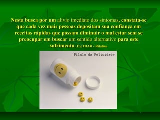 Nesta busca por um alívio imediato dos sintomas, constata-se
que cada vez mais pessoas depositam sua confiança em
receitas rápidas que possam diminuir o mal estar sem se
preocupar em buscar um sentido alternativo para este
sofrimento. Ex:TDAH - Ritalina

 