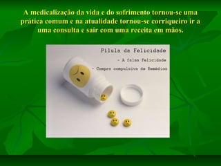 A medicalização da vida e do sofrimento tornou-se uma
prática comum e na atualidade tornou-se corriqueiro ir a
uma consulta e sair com uma receita em mãos.

 