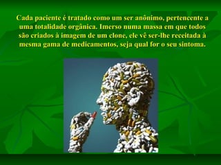 Cada paciente é tratado como um ser anônimo, pertencente a
uma totalidade orgânica. Imerso numa massa em que todos
são criados à imagem de um clone, ele vê ser-lhe receitada à
mesma gama de medicamentos, seja qual for o seu sintoma.

 
