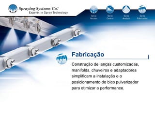 Fabricação
Construção de lanças customizadas,
manifolds, chuveiros e adaptadores
simplificam a instalação e o
posicionamento do bico pulverizador
para otimizar a performance.
 