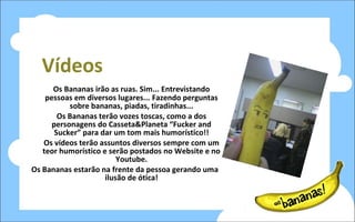 Vídeos Os Bananas irão as ruas. Sim... Entrevistando pessoas em diversos lugares... Fazendo perguntas sobre bananas, piadas, tiradinhas... Os Bananas terão vozes toscas, como a dos personagens do Casseta&Planeta “Fucker and Sucker” para dar um tom mais humorístico!! Os vídeos terão assuntos diversos sempre com um teor humorístico e serão postados no Website e no Youtube. Os Bananas estarão na frente da pessoa gerando uma ilusão de ótica! 