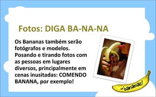 Fotos: DIGA BA-NA-NA Os Bananas também serão fotógrafos e modelos. Posando e tirando fotos com as pessoas em lugares diversos, principalmente em cenas inusitadas: COMENDO BANANA, por exemplo! 
