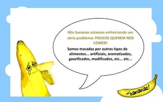 Nós bananas estamos enfrentando um sério problema: POUCOS QUEREM NOS COMER! Somos trocadas por outros tipos de alimentos... artificiais, aromatizados, gaseificados, modificados, etc... etc... 