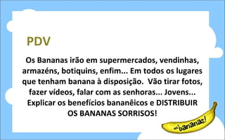PDV Os Bananas irão em supermercados, vendinhas, armazéns, botiquins, enfim... Em todos os lugares que tenham banana à disposição.  Vão tirar fotos, fazer vídeos, falar com as senhoras... Jovens... Explicar os benefícios bananêicos e DISTRIBUIR OS BANANAS SORRISOS! 