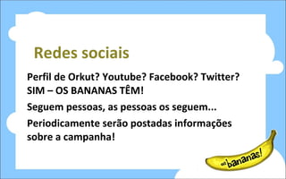 Redes sociais Perfil de Orkut? Youtube? Facebook? Twitter? SIM – OS BANANAS TÊM! Seguem pessoas, as pessoas os seguem... Periodicamente serão postadas informações sobre a campanha! 