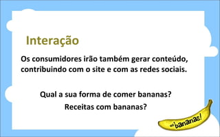 Interação Os consumidores irão também gerar conteúdo, contribuindo com o site e com as redes sociais. Qual a sua forma de comer bananas? Receitas com bananas? 