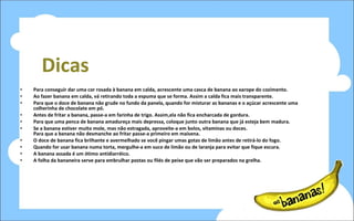 Dicas Para conseguir dar uma cor rosada à banana em calda, acrescente uma casca de banana ao xarope do cozimento.  Ao fazer banana em calda, vá retirando toda a espuma que se forma. Assim a calda fica mais transparente. Para que o doce de banana não grude no fundo da panela, quando for misturar as bananas e o açúcar acrescente uma colherinha de chocolate em pó.  Antes de fritar a banana, passe-a em farinha de trigo. Assim,ela não fica encharcada de gordura.  Para que uma penca de banana amadureça mais depressa, coloque junto outra banana que já esteja bem madura.  Se a banana estiver muito mole, mas não estragada, aproveite-a em bolos, vitaminas ou doces.  Para que a banana não desmanche ao fritar passe-a primeiro em maisena.  O doce de banana fica brilhante e avermelhado se você pingar umas gotas de limão antes de retirá-lo do fogo.  Quando for usar banana numa torta, mergulhe-a em suco de limão ou de laranja para evitar que fique escura.  A banana assada é um ótimo antidiarréico.  A folha da bananeira serve para embrulhar postas ou filés de peixe que vão ser preparados na grelha.   