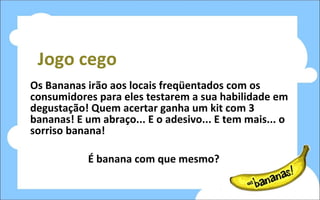 Jogo cego Os Bananas irão aos locais freqüentados com os consumidores para eles testarem a sua habilidade em degustação! Quem acertar ganha um kit com 3 bananas! E um abraço... E o adesivo... E tem mais... o sorriso banana! É banana com que mesmo? 