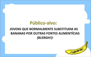 Público-alvo: JOVENS QUE NORMALMENTE SUBSTITUEM AS BANANAS POR OUTRAS FONTES ALIMENTÍCIAS (BLERGH!)! 