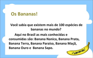 Os Bananas! Você sabia que existem mais de 100 espécies de bananas no mundo?  Aqui no Brasil as mais conhecidas e consumidas são: Banana Nanica, Banana Prata, Banana Terra, Banana Paraíso, Banana Maçã, Banana Ouro e  Banana Sapo. 