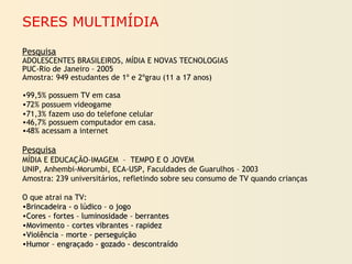 SERES MULTIMÍDIA
Pesquisa
ADOLESCENTES BRASILEIROS, MÍDIA E NOVAS TECNOLOGIAS
PUC-Rio de Janeiro – 2005
Amostra: 949 estudantes de 1º e 2ºgrau (11 a 17 anos)
•99,5% possuem TV em casa
•72% possuem videogame
•71,3% fazem uso do telefone celular
•46,7% possuem computador em casa.
•48% acessam a internet
Pesquisa
MÍDIA E EDUCAÇÃO-IMAGEM – TEMPO E O JOVEM
UNIP, Anhembi-Morumbi, ECA-USP, Faculdades de Guarulhos – 2003
Amostra: 239 universitários, refletindo sobre seu consumo de TV quando crianças
O que atrai na TV:
•Brincadeira - o lúdico – o jogoBrincadeira - o lúdico – o jogo
•Cores - fortes – luminosidade – berrantesCores - fortes – luminosidade – berrantes
•Movimento – cortes vibrantes - rapidezMovimento – cortes vibrantes - rapidez
•Violência – morte - perseguiçãoViolência – morte - perseguição
•Humor – engraçado - gozado - descontraídoHumor – engraçado - gozado - descontraído
 