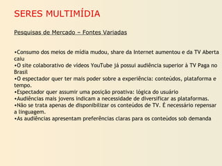 SERES MULTIMÍDIA
Pesquisas de Mercado – Fontes Variadas
•Consumo dos meios de mídia mudou, share da Internet aumentou e da TV Aberta
caiu
•O site colaborativo de vídeos YouTube já possui audiência superior à TV Paga no
Brasil
•O espectador quer ter mais poder sobre a experiência: conteúdos, plataforma e
tempo.
•Espectador quer assumir uma posição proativa: lógica do usuário
•Audiências mais jovens indicam a necessidade de diversificar as plataformas.
•Não se trata apenas de disponibilizar os conteúdos de TV. É necessário repensar
a linguagem.
•As audiências apresentam preferências claras para os conteúdos sob demanda
 