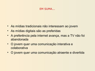 EM SUMA...
• As mídias tradicionais não interessam ao jovem
• As mídias digitais são as preferidas
• A preferência pela internet avança, mas a TV não foi
abandonada
• O jovem quer uma comunicação interativa e
colaborativa
• O jovem quer uma comunicação atraente e divertida
 