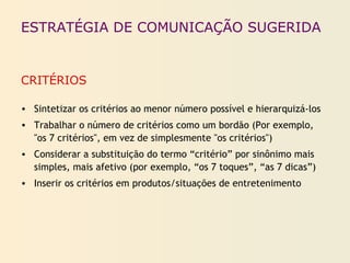 ESTRATÉGIA DE COMUNICAÇÃO SUGERIDA
CRITÉRIOS
• Sintetizar os critérios ao menor número possível e hierarquizá-los
• Trabalhar o número de critérios como um bordão (Por exemplo,
"os 7 critérios", em vez de simplesmente "os critérios")
• Considerar a substituição do termo “critério” por sinônimo mais
simples, mais afetivo (por exemplo, “os 7 toques”, “as 7 dicas”)
• Inserir os critérios em produtos/situações de entretenimento
 