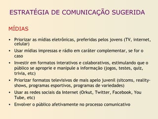 ESTRATÉGIA DE COMUNICAÇÃO SUGERIDA
MÍDIAS
• Priorizar as mídias eletrônicas, preferidas pelos jovens (TV, internet,
celular)
• Usar mídias impressas e rádio em caráter complementar, se for o
caso
• Investir em formatos interativos e colaborativos, estimulando que o
público se aproprie e manipule a informação (jogos, testes, quiz,
trivia, etc)
• Priorizar formatos televisivos de mais apelo juvenil (sitcoms, reality-
shows, programas esportivos, programas de variedades)
• Usar as redes sociais da Internet (Orkut, Twitter, Facebook, You
Tube, etc)
• Envolver o público afetivamente no processo comunicativo
 