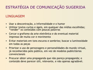 ESTRATÉGIA DE COMUNICAÇÃO SUGERIDA
LINGUAGEM
• Usar a descontração, a informalidade e o humor
• Utilizar textos curtos e ágeis, em qualquer das mídias escolhidas;
“vender” os conteúdos com poucas palavras
• Cercar o grafismo da arte eletrônica e do eventual material
impresso de muita cor e movimento
• Evitar materiais em tons escuros e sombrios; buscar a luminosidade
em todas as peças
• Priorizar o uso de personagens e personalidades do mundo virtual,
já reconhecidos pelo público, em vez de modelos publicitários
convencionais
• Procurar obter uma propaganda que não pareça propaganda; o
conteúdo deve parecer útil, relevante, e não apenas agradável.
 