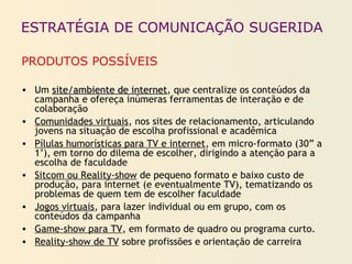 ESTRATÉGIA DE COMUNICAÇÃO SUGERIDA
PRODUTOS POSSÍVEIS
• Um site/ambiente de internetsite/ambiente de internet, que centralize os conteúdos da
campanha e ofereça inúmeras ferramentas de interação e de
colaboração
• Comunidades virtuais, nos sites de relacionamento, articulando
jovens na situação de escolha profissional e acadêmica
• Pílulas humorísticas para TV e internet, em micro-formato (30” a
1’), em torno do dilema de escolher, dirigindo a atenção para a
escolha de faculdade
• Sitcom ou Reality-show de pequeno formato e baixo custo de
produção, para internet (e eventualmente TV), tematizando os
problemas de quem tem de escolher faculdade
• Jogos virtuais, para lazer individual ou em grupo, com os
conteúdos da campanha
• Game-show para TV, em formato de quadro ou programa curto.
• Reality-show de TV sobre profissões e orientação de carreira
 