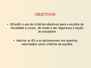 OBJETIVOS
• Difundir o uso de critérios objetivos para a escolha da
faculdade a cursar, de modo a dar segurança à opção
do estudante
• Motivar as IES a se aprimorarem nos quesitos
valorizados como critérios de escolha
 