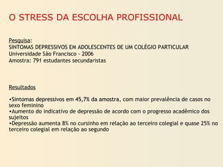 O STRESS DA ESCOLHA PROFISSIONAL
Pesquisa:
SINTOMAS DEPRESSIVOS EM ADOLESCENTES DE UM COLÉGIO PARTICULAR
Universidade São Francisco - 2006
Amostra: 791 estudantes secundaristas
Resultados
•Sintomas depressivos em 45,7% da amostraSintomas depressivos em 45,7% da amostra, com maior prevalência de casos no
sexo feminino
•Aumento do indicativo de depressão de acordo com o progresso acadêmico dos
sujeitos
•Depressão aumenta 8% no cursinho em relação ao terceiro colegial e quase 25% no
terceiro colegial em relação ao segundo
 