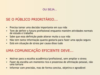 SE O PÚBLICO PRIORITÁRIO...
• Precisa tomar uma decisão importante em sua vida
• Tem de definir o futuro profissional enquanto mantém atividades normais
de estudo e trabalho
• Sabe que essa definição pode alterar muito a sua vida
• Não tem tanta informação quanto gostaria para fazer uma opção segura
• Está em situação de stress por causa disso tudo
UMA COMUNICAÇÃO EFICIENTE DEVE...
• Motivar para a escolha acadêmica/profissional, sem ampliar o stress
• Fazer da escolha um momento rico e prazeroso de afirmação pessoal, não
uma tortura
• Informar com precisão, mas de forma concisa, objetiva e agradável
OU SEJA...
 